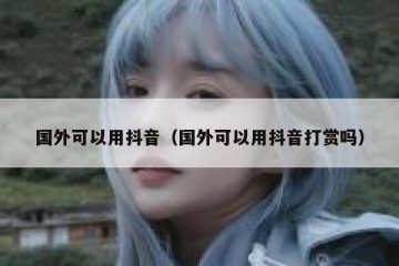 国外可以用抖音（国外可以用抖音打赏吗）