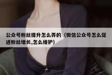 公众号粉丝提升怎么弄的（微信公众号怎么促进粉丝增长,怎么维护）