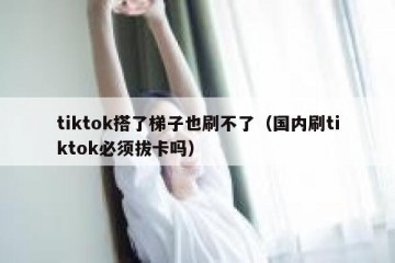 tiktok搭了梯子也刷不了（国内刷tiktok必须拔卡吗）