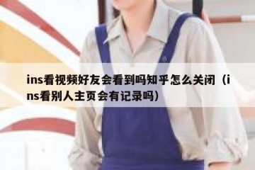 ins看视频好友会看到吗知乎怎么关闭（ins看别人主页会有记录吗）