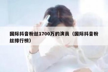 国际抖音粉丝1700万的演员（国际抖音粉丝排行榜）
