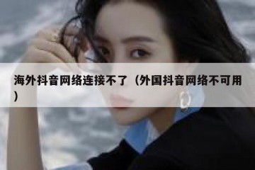 海外抖音网络连接不了（外国抖音网络不可用）
