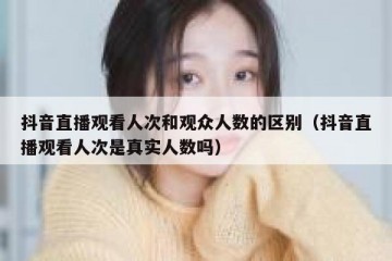 抖音直播观看人次和观众人数的区别（抖音直播观看人次是真实人数吗）
