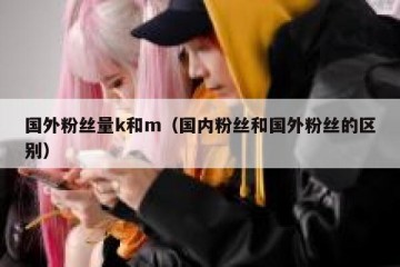 国外粉丝量k和m（国内粉丝和国外粉丝的区别）