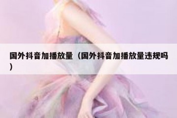国外抖音加播放量（国外抖音加播放量违规吗）