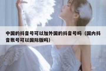 中国的抖音号可以加外国的抖音号吗（国内抖音账号可以国际版吗）