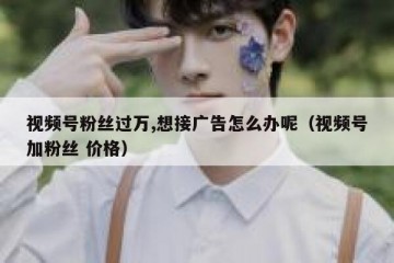 视频号粉丝过万,想接广告怎么办呢（视频号加粉丝 价格）
