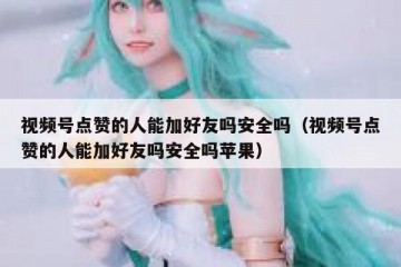 视频号点赞的人能加好友吗安全吗（视频号点赞的人能加好友吗安全吗苹果）