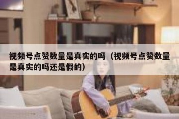 视频号点赞数量是真实的吗（视频号点赞数量是真实的吗还是假的）
