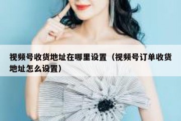 视频号收货地址在哪里设置（视频号订单收货地址怎么设置）