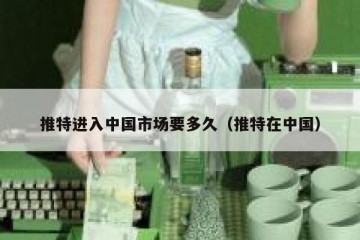 推特进入中国市场要多久（推特在中国）