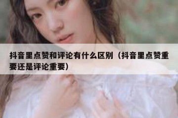 抖音里点赞和评论有什么区别（抖音里点赞重要还是评论重要）