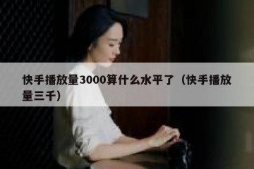 快手播放量3000算什么水平了（快手播放量三千）