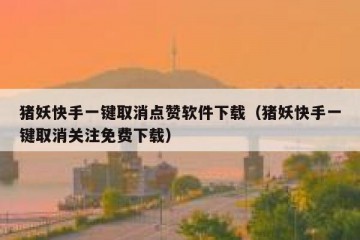 猪妖快手一键取消点赞软件下载（猪妖快手一键取消关注免费下载）