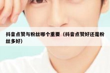 抖音点赞与粉丝哪个重要（抖音点赞好还是粉丝多好）