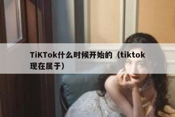 TiKTok什么时候开始的（tiktok现在属于）
