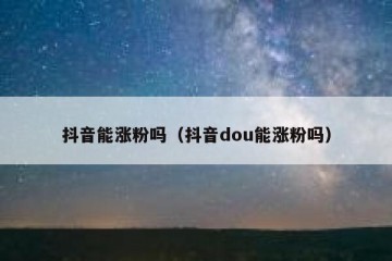 抖音能涨粉吗（抖音dou能涨粉吗）