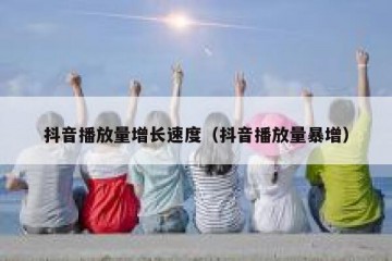 抖音播放量增长速度（抖音播放量暴增）