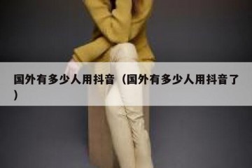 国外有多少人用抖音（国外有多少人用抖音了）