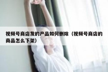 视频号商店发的产品如何删除（视频号商店的商品怎么下架）
