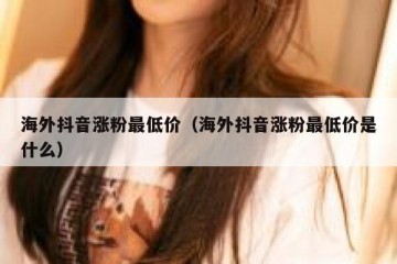 海外抖音涨粉最低价（海外抖音涨粉最低价是什么）