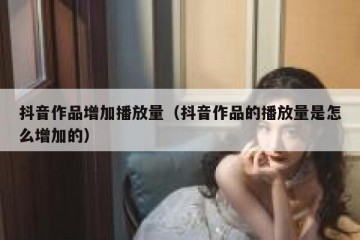 抖音作品增加播放量（抖音作品的播放量是怎么增加的）
