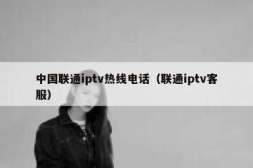 中国联通iptv热线电话（联通iptv客服）