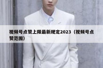 视频号点赞上限最新规定2023（视频号点赞范围）