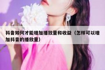 抖音如何才能增加播放量和收益（怎样可以增加抖音的播放量）