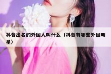 抖音出名的外国人叫什么（抖音有哪些外国明星）