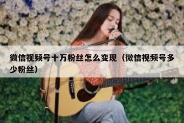 微信视频号十万粉丝怎么变现（微信视频号多少粉丝）