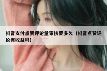 抖音支付点赞评论量审核要多久（抖音点赞评论有收益吗）