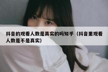 抖音的观看人数是真实的吗知乎（抖音里观看人数是不是真实）