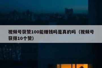 视频号获赞100能赚钱吗是真的吗（视频号获得10个赞）
