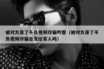 被对方录了不良视频诈骗咋整（被对方录了不良视频诈骗会发给家人吗）