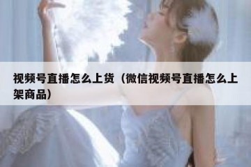 视频号直播怎么上货（微信视频号直播怎么上架商品）