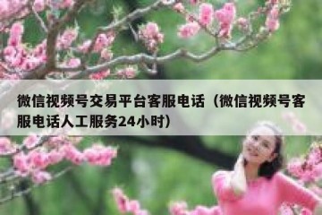 微信视频号交易平台客服电话（微信视频号客服电话人工服务24小时）