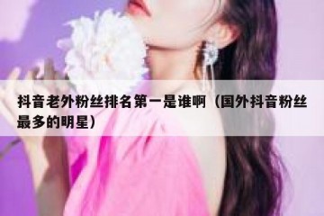 抖音老外粉丝排名第一是谁啊（国外抖音粉丝最多的明星）