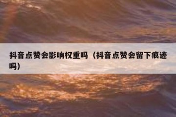 抖音点赞会影响权重吗（抖音点赞会留下痕迹吗）