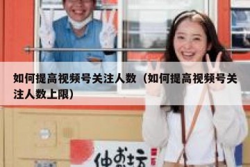 如何提高视频号关注人数（如何提高视频号关注人数上限）