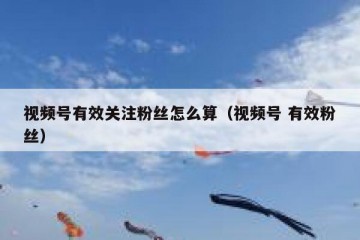 视频号有效关注粉丝怎么算（视频号 有效粉丝）