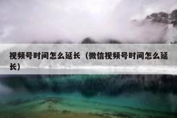 视频号时间怎么延长（微信视频号时间怎么延长）