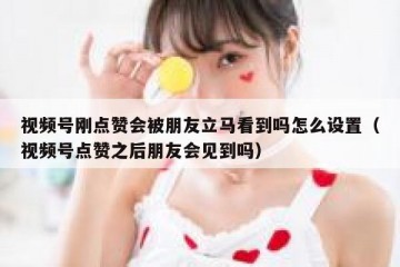 视频号刚点赞会被朋友立马看到吗怎么设置（视频号点赞之后朋友会见到吗）