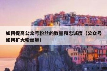 如何提高公众号粉丝的数量和忠诚度（公众号如何扩大粉丝量）