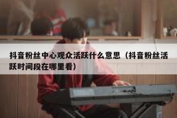 抖音粉丝中心观众活跃什么意思（抖音粉丝活跃时间段在哪里看）