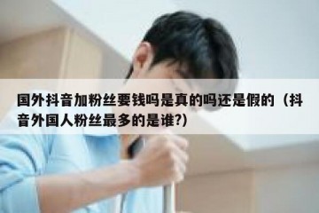 国外抖音加粉丝要钱吗是真的吗还是假的（抖音外国人粉丝最多的是谁?）