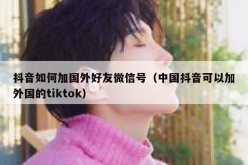抖音如何加国外好友微信号（中国抖音可以加外国的tiktok）