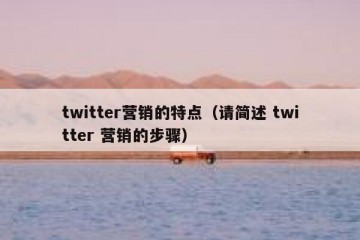 twitter营销的特点（请简述 twitter 营销的步骤）