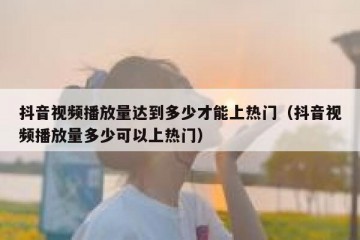 抖音视频播放量达到多少才能上热门（抖音视频播放量多少可以上热门）