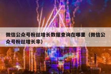 微信公众号粉丝增长数据查询在哪里（微信公众号粉丝增长率）
